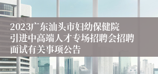 2023广东汕头市妇幼保健院引进中高端人才专场招聘会招聘面试有关事项公告