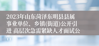 2023年山东菏泽东明县县属事业单位、乡镇(街道)公开引进 高层次急需紧缺人才面试公告