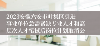 2023安徽六安市叶集区引进事业单位急需紧缺专业人才和高层次人才笔试后岗位计划取消公告