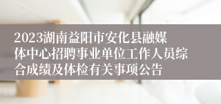 2023湖南益阳市安化县融媒体中心招聘事业单位工作人员综合成绩及体检有关事项公告