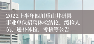 2022上半年四川乐山井研县事业单位招聘体检结论、缓检人员、递补体检、考核等公告