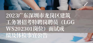 2023广东深圳市龙岗区建筑工务署招考特聘岗聘员（LGGWS202301岗位）面试成绩及体检事宜公告