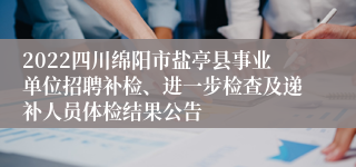 2022四川绵阳市盐亭县事业单位招聘补检、进一步检查及递补人员体检结果公告