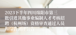 2023下半年四川绵阳市第三批引进其他事业编制人才考核招聘（杭州场）资格审查通过人员和综合测评公告