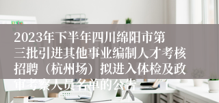 2023年下半年四川绵阳市第三批引进其他事业编制人才考核招聘（杭州场）拟进入体检及政审考察人员名单的公告 
