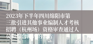 2023年下半年四川绵阳市第三批引进其他事业编制人才考核招聘（杭州场）资格审查通过人员和综合测评的公告