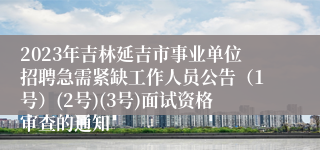 2023年吉林延吉市事业单位招聘急需紧缺工作人员公告（1号）(2号)(3号)面试资格审查的通知