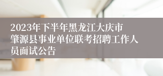 2023年下半年黑龙江大庆市肇源县事业单位联考招聘工作人员面试公告