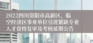 2022四川资阳市高新区、临空经济区事业单位引进紧缺专业人才资格复审及考核延期公告