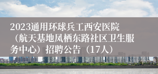 2023通用环球兵工西安医院（航天基地凤栖东路社区卫生服务中心）招聘公告（17人）