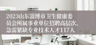 2023山东淄博市卫生健康委员会所属事业单位招聘高层次、急需紧缺专业技术人才117人公告