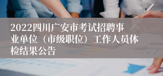 2022四川广安市考试招聘事业单位（市级职位）工作人员体检结果公告