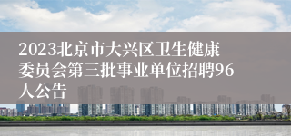 2023北京市大兴区卫生健康委员会第三批事业单位招聘96人公告