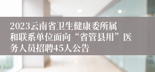 2023云南省卫生健康委所属和联系单位面向“省管县用”医务人员招聘45人公告