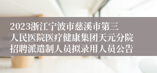 2023浙江宁波市慈溪市第三人民医院医疗健康集团天元分院招聘派遣制人员拟录用人员公告