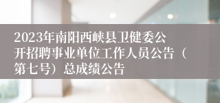 2023年南阳西峡县卫健委公开招聘事业单位工作人员公告（第七号）总成绩公告