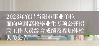 2023年宜昌当阳市事业单位面向应届高校毕业生专项公开招聘工作人员综合成绩及参加体检人员公告