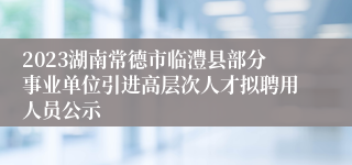 2023湖南常德市临澧县部分事业单位引进高层次人才拟聘用人员公示