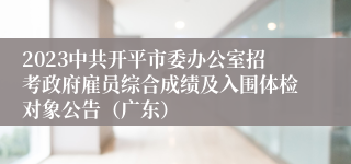 2023中共开平市委办公室招考政府雇员综合成绩及入围体检对象公告（广东）