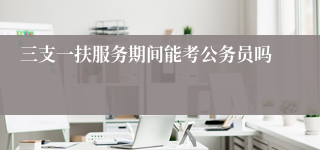 三支一扶服务期间能考公务员吗