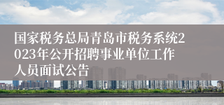 国家税务总局青岛市税务系统2023年公开招聘事业单位工作人员面试公告