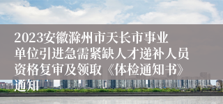 2023安徽滁州市天长市事业单位引进急需紧缺人才递补人员资格复审及领取《体检通知书》通知