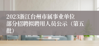 2023浙江台州市属事业单位部分招聘拟聘用人员公示（第五批）