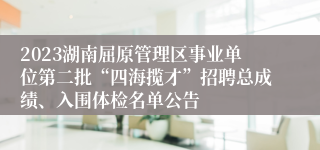 2023湖南屈原管理区事业单位第二批“四海揽才”招聘总成绩、入围体检名单公告