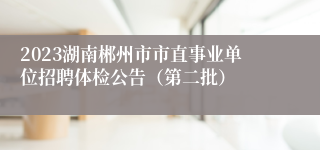 2023湖南郴州市市直事业单位招聘体检公告（第二批）