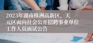 2023年湖南株洲高新区、天元区面向社会公开招聘事业单位工作人员面试公告