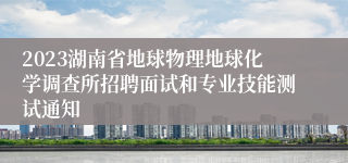 2023湖南省地球物理地球化学调查所招聘面试和专业技能测试通知