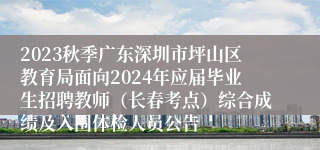 2023秋季广东深圳市坪山区教育局面向2024年应届毕业生招聘教师（长春考点）综合成绩及入围体检人员公告