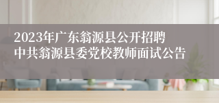 2023年广东翁源县公开招聘中共翁源县委党校教师面试公告