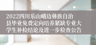 2022四川乐山峨边彝族自治县毕业免费定向培养紧缺专业大学生补检结论及进一步检查公告