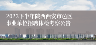 2023下半年陕西西安市邑区事业单位招聘体检考察公告