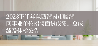 2023下半年陕西渭南市临渭区事业单位招聘面试成绩、总成绩及体检公告