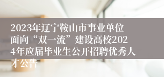 2023年辽宁鞍山市事业单位面向“双一流”建设高校2024年应届毕业生公开招聘优秀人才公告