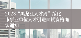 2023“黑龙江人才周”绥化市事业单位人才引进面试资格确认通知