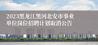 2023黑龙江黑河北安市事业单位岗位招聘计划取消公告