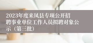 2023年度来凤县专项公开招聘事业单位工作人员拟聘对象公示（第三批）