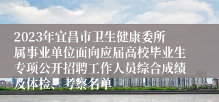 2023年宜昌市卫生健康委所属事业单位面向应届高校毕业生专项公开招聘工作人员综合成绩及体检、考察名单