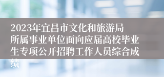 2023年宜昌市文化和旅游局所属事业单位面向应届高校毕业生专项公开招聘工作人员综合成绩