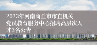 2023年河南商丘市市直机关党员教育服务中心招聘高层次人才3名公告