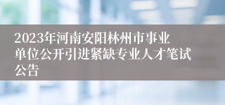 2023年河南安阳林州市事业单位公开引进紧缺专业人才笔试公告