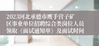 2023河北承德市鹰手营子矿区事业单位招聘综合类岗位人员领取《面试通知单》及面试时间公告