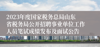 2023年度国家税务总局山东省税务局公开招聘事业单位工作人员笔试成绩发布及面试公告