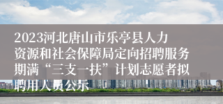 2023河北唐山市乐亭县人力资源和社会保障局定向招聘服务期满“三支一扶”计划志愿者拟聘用人员公示