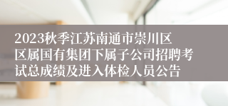 2023秋季江苏南通市崇川区区属国有集团下属子公司招聘考试总成绩及进入体检人员公告