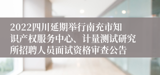 2022四川延期举行南充市知识产权服务中心、计量测试研究所招聘人员面试资格审查公告