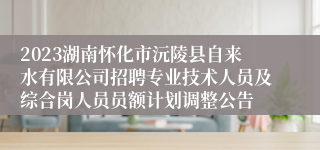 2023湖南怀化市沅陵县自来水有限公司招聘专业技术人员及综合岗人员员额计划调整公告